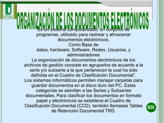 Es un sistema computarizado, un conjunto de
      programas, utilizado para rastrear y almacenar
                  documentos electrónicos.
                       Como Base de
       datos, hardware, Software, Redes, Usuarios, y
                      administradores
    La organización de documentos electrónicos de los
archivos de gestión consiste en agruparlos de acuerdo a la
   serie y/o subserie a la que pertenecen la cual ha sido
    definida en el Cuadro de Clasificación Documental”.
Los sistemas informáticos permiten manejar carpetas para
    guardar documentos en el disco duro del PC. Estas
      categorías se asimilan a las Series y Subseries
 documentales. Para clasificar los documentos en formato
      papel y electrónicos se establece el Cuadro de
Clasificación Documental (CCD), también llamadas Tablas
               de Retención Documental TRD.
 