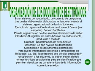 Es un sistema computarizado, un conjunto de programas,
Las cuales deben estar elaboradas teniendo en cuenta el
        sistema organizacional de las instituciones.
Ejemplo de organización de documentos electrónicos (en
                 carpetas): Series: SubSeries.
Para la organización de documentos electrónicos de debe:
 Clasificar: Al registrar los datos básicos en el documento
                     producido o recibido
         Ordenar : Conformación de expedientes
          Describir: Se dan niveles de descripción
         Clasificación de documentos electrónicos
   Para que la información contenida o almacenada en
 disquetes, Cd, Zip, Tape Backup sea de fácil búsqueda y
   recuperación a los usuarios, se deben seguir ciertas
 normas técnicas establecidas para su identificación que
  permiten visualizar las características de la información
                      contenida en ellos.
 