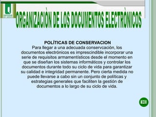 POLÍTICAS DE CONSERVACION
      Para llegar a una adecuada conservcaciòn, los
documentos electrónicos es imprescindible incorporar una
serie de requisitos armamentísticos desde el momento en
 que se diseñan los sistemas informáticos y controlar los
documentos durante todo su ciclo de vida para garantizar
su calidad e integridad permanente. Pero cierta medida no
   puede llevarse a cabo sin un conjunto de políticas y
     estrategias generales que faciliten la gestión de
        documentos a lo largo de su ciclo de vida.
 