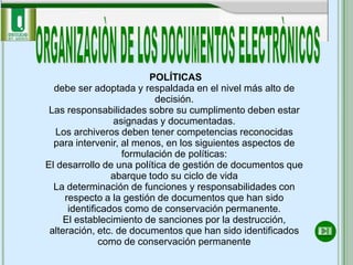 POLÍTICAS
  debe ser adoptada y respaldada en el nivel más alto de
                           decisión.
 Las responsabilidades sobre su cumplimento deben estar
                 asignadas y documentadas.
  Los archiveros deben tener competencias reconocidas
  para intervenir, al menos, en los siguientes aspectos de
                   formulación de políticas:
El desarrollo de una política de gestión de documentos que
                 abarque todo su ciclo de vida
  La determinación de funciones y responsabilidades con
     respecto a la gestión de documentos que han sido
      identificados como de conservación permanente.
     El establecimiento de sanciones por la destrucción,
 alteración, etc. de documentos que han sido identificados
              como de conservación permanente
 