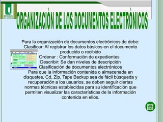 Para la organización de documentos electrónicos de debe:
 Clasificar: Al registrar los datos básicos en el documento
                     producido o recibido
         Ordenar : Conformación de expedientes
          Describir: Se dan niveles de descripción
         Clasificación de documentos electrónicos
   Para que la información contenida o almacenada en
 disquetes, Cd, Zip, Tape Backup sea de fácil búsqueda y
   recuperación a los usuarios, se deben seguir ciertas
 normas técnicas establecidas para su identificación que
  permiten visualizar las características de la información
                      contenida en ellos.
 