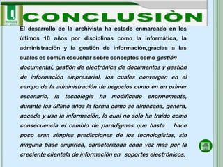 El desarrollo de la archivista ha estado enmarcado en los
últimos 10 años por disciplinas como la informática, la
administración y la gestión de información,gracias a las
cuales es común escuchar sobre conceptos como gestión
documental, gestión de electrónica de documentos y gestión
de información empresarial, los cuales convergen en el
campo de la administración de negocios como en un primer
escenario, la tecnología ha modificado enormemente,
durante los último años la forma como se almacena, genera,
accede y usa la información, lo cual no solo ha traído como
consecuencia el cambio de paradigmas que hasta         hace
poco eran simples predicciones de los tecnologistas, sin
ninguna base empírica, caracterizada cada vez más por la
creciente clientela de información en soportes electrónicos.
 