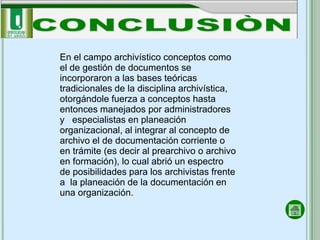 En el campo archivístico conceptos como
el de gestión de documentos se
incorporaron a las bases teóricas
tradicionales de la disciplina archivística,
otorgándole fuerza a conceptos hasta
entonces manejados por administradores
y especialistas en planeación
organizacional, al integrar al concepto de
archivo el de documentación corriente o
en trámite (es decir al prearchivo o archivo
en formación), lo cual abrió un espectro
de posibilidades para los archivistas frente
a la planeación de la documentación en
una organización.
 