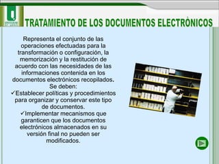 Representa el conjunto de las
    operaciones efectuadas para la
  transformación o configuración, la
   memorización y la restitución de
 acuerdo con las necesidades de las
    informaciones contenida en los
documentos electrónicos recopilados.
               Se deben:
Establecer políticas y procedimientos
 para organizar y conservar este tipo
            de documentos.
   Implementar mecanismos que
    garanticen que los documentos
   electrónicos almacenados en su
      versión final no pueden ser
             modificados.
 