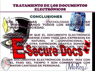 LAS NUEVAS  TECNOLOGIAS  ESTAN TRANSFORMANDO TODOS LOS SECTORES DE NUESTRA SOCIEDAD.  PODEMOS DECIR QUE EL DOCUMENTO ELECTRÓNICO DEBE ENTENDERSE COMO TODA UNA EXPRESION EN LENGUAJE NATURAL O CONVENCIONAL Y CUALQUIER OTRA EXPRESION GRAFICA SONORA O EN IMAGEN, RECOGIDA EN CUALQUIER TIPO DE SOPORTE MATERIAL, INCLUSO SOPORTE INFORMATICO CON EFICACIA PROBATORIA. LOS DOCUMENTOS ELECTRÓNICOS DURAN  MAS CON EL PASO DEL TIEMPO Y SON COMPARTIDOS CON MAYOR CANTIDAD DE PERSONAS. CONCLUSIONES 