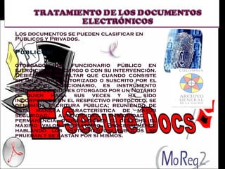Los documentos se pueden clasificar en Públicos y Privados. Públicos:  otorgado por funcionario público en ejercicio de su cargo o con su intervención. Debiéndose resaltar que cuando consiste en un escrito autorizado o suscrito por el respectivo funcionario, es instrumento público; cuando es otorgado por un Notario o quien haga sus veces y ha sido incorporado en el respectivo protocolo, se denomina escritura pública; reuniendo de esta manera característica de mayor seguridad, autenticidad, integridad y permanencia, otorgándoles el derecho el máximo valor probatorio. Procesalmente hablando los instrumentos públicos se prueban y se bastan por si mismos. 