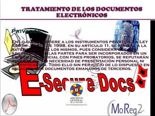 Privados:  En lo que se refiere a los instrumentos privados, la Ley 446 de Julio 7 de 1998, en su artículo 11, se refiere a la autenticidad de los mismos, pues considera que los aportados por las partes para ser incorporados en un expediente judicial con fines probatorios, se reputarán auténticos, sin necesidad de presentación personal ni autenticación. Todo ello sin perjuicio de lo dispuesto en relación con documentos emanados de terceros.  