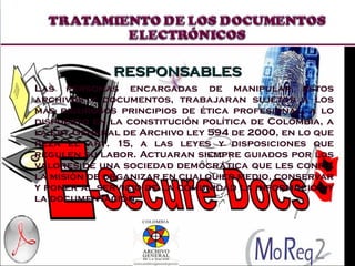 RESPONSABLES Las personas encargadas de manipular estos archivos y documentos, trabajaran sujetos a los más rigurosos principios de ética profesional, a lo dispuesto en la constitución política de Colombia, a la Ley General de Archivo ley 594 de 2000, en lo que reza el art. 15, a las leyes y disposiciones que regulen su labor. Actuaran siempre guiados por los valores de una sociedad democrática que les confía la misión de organizar en cualquier medio, conservar y poner al servicio de la comunidad la información y la documentación 