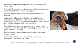  Se explora a la paciente en posición de litotomía y con la
vejiga vacía
 El tamaño del pesario se estima con el tacto vaginal y unas
pinzas de anillo para reducir el prolapso
 -Se elige el pesario por tamaño y las necesidades de la
paciente
 La inserción del pesario se facilita con un lubricante
hidrosoluble, plegándolo o colapsándolo para reducir su
tamaño, una vez en la vagina se empuja hacia arriba, detrás
de la sínfisis del pubis para evitar la uretra
 Tras colocarlo, se pide a la paciente que se ponga e pie,
realice una maniobra de Valsalva y toda para asegurarse de
que el pesario no se salgo
 Se debe de asegurar que la paciente pueda orinar con el
pesario puesto
 Se debe de instruir a la paciente como quitárselo y
colocárselo. Lavarlo cada 2-3 días
Berek, Tratado de Ginecología de Novak, 14 edición, Editorial Interamericana. México,
 