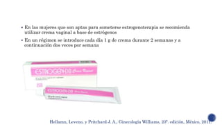  En las mujeres que son aptas para someterse estrogenoterapia se recomienda
utilizar crema vaginal a base de estrógenos
 En un régimen se introduce cada día 1 g de crema durante 2 semanas y a
continuación dos veces por semana
Hellamn, Leveno, y Pritchard J. A., Ginecología Williams, 23ª. edición, México, 2011.
 