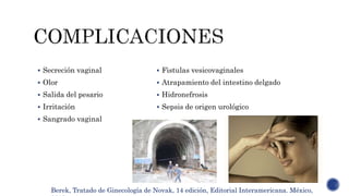  Fistulas vesicovaginales
 Atrapamiento del intestino delgado
 Hidronefrosis
 Sepsis de origen urológico
 Secreción vaginal
 Olor
 Salida del pesario
 Irritación
 Sangrado vaginal
Berek, Tratado de Ginecología de Novak, 14 edición, Editorial Interamericana. México,
 