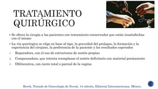  Se ofrece la cirugía a las pacientes con tratamiento conservador que están insatisfechas
con el mismo
 La vía quirúrgica se elige en base al tipo, la gravedad del prolapso, la formación y la
experiencia del cirujano, la preferencia de la paciente y los resultados esperados
1. Reparadora, con el uso de estructuras de sostén propias
2. Compensadora, que intenta reemplazar el sostén deficitario con material permanente
3. Obliterativa, con cierre total o parcial de la vagina
Berek, Tratado de Ginecología de Novak, 14 edición, Editorial Interamericana. México,
 