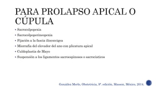  Sacrocolpopexia
 Sacrocolpoperineopexia
 Fijación a la fascia iliococcigea
 Miorrafia del elevador del ano con plicatura apical
 Culdoplastia de Mayo
 Suspensión a los ligamentos sacroespinosos o sacrociaticos
González Merlo, Obstetricia, 9ª. edición, Masson, México, 2014.
 