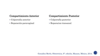 Compartimiento Anterior
 Colporrafia anterior
 Reparación paravaginal
Compartimiento Posterior
 Colporrafia posterior
 Reparacion transanal
González Merlo, Obstetricia, 9ª. edición, Masson, México, 2014.
 