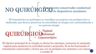 NO QUIRÚRGICO
QUIRÚRGICO
• Tratamiento conservador conductual
• Uso de dispositivos mecánicos
El tratamiento no quirúrgico se considera en mujeres con prolapso leve a
moderado, que deseen preservar la esterilidad, la cirugía este contraindicada o
no quieran cirugía.
• Vaginal
• Abdominal
• Laparoscópico
El objetivo principal de la cirugía es aliviar los síntomas, restaurar la anatomía
vaginal para mantener la actividad sexual o mejorarla. Si no ha funcionado el
tratamiento conservador y tienen que ser un prolapso con síntomas o ser mayor
a estadio II
 
