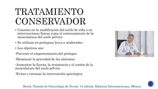  Consiste en la modificación del estilo de vida o en
intervenciones físicas como el entrenamiento de la
musculatura del suelo pélvico
 Se utilizan en prolapsos leves a moderados
 Los objetivos son:
-Prevenir el empeoramiento del prolapso
-Disminuir la gravedad de los síntomas
-Aumentar la fuerza, la resistencia y el sostén de la
musculatura del suelo pélvico
-Evitar o retrasar la intervención quirúrgica
Berek, Tratado de Ginecología de Novak, 14 edición, Editorial Interamericana. México,
 