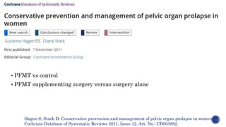  PFMT vs control
 PFMT supplementing surgery versus surgery alone
Hagen S, Stark D. Conservative prevention and management of pelvic organ prolapse in women.
Cochrane Database of Systematic Reviews 2011, Issue 12. Art. No.: CD003882.
 