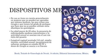  Su uso se tiene en cuenta generalmente
en mujeres que no pueden ser operadas
por razones medicas, las que evitan una
cirugía o que tienen tal grado de prolapso
que hace que no se puedan utilizar otros
abordajes no quirúrgicos
 La edad mayor de 65 años, la presencia de
enfermedades medicas concurrentes y la
actividad sexual se asocian con el uso con
éxito del pesario
 Longitud vaginal acortada (>6 cm), amplio
introito, actividad sexual, incontinencia de
esfuerzo, prolapso en estadio III-IV y
deseo de cirugía se asocia a su fracaso
Berek, Tratado de Ginecología de Novak, 14 edición, Editorial Interamericana. México,
 