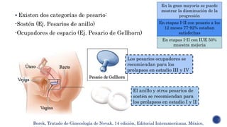  Existen dos categorías de pesario:
-Sostén (Ej. Pesarios de anillo)
-Ocupadores de espacio (Ej. Pesario de Gellhorn)
En la gran mayoría se puede
mostrar la disminución de la
progresión
En etapas I-II con IUE 50%
muestra mejoria
En etapas I-II con pesario a los
12 meses 77-92% estaban
satisfechas
Berek, Tratado de Ginecología de Novak, 14 edición, Editorial Interamericana. México,
Los pesarios ocupadores se
recomiendan para los
prolapsos en estadio III y IV
El anillo y otros pesarios de
sostén se recomiendan para
los prolapsos en estadio I y II
 