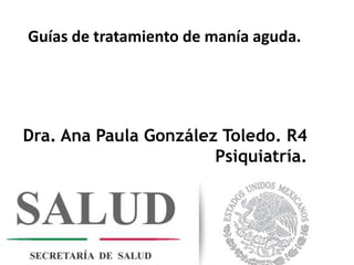 Guías de tratamiento de manía aguda.
Dra. Ana Paula González Toledo. R4
Psiquiatría.
 