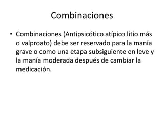 Combinaciones
• Combinaciones (Antipsicótico atípico litio más
o valproato) debe ser reservado para la manía
grave o como una etapa subsiguiente en leve y
la manía moderada después de cambiar la
medicación.
 