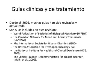 Guías clínicas y de tratamiento
• Desde el 2005, muchas guias han sido revisadas y
actualizada
• Son 5 las incluidas en esta revision:
– World Federation of Societies of Biological Psychiatry (WFSBP)
– the Canadian Network for Mood and Anxiety Treatments
(CANMAT)
– the International Society for Bipolar Disorders (ISBD)
– the British Association for Psychopharmacology BAP
– the National Institute for Health and Clinical Excellence (NICE,
2009)
– The Clinical Practice Recommendation for bipolar disorder
(Malhi et al., 2009).
 