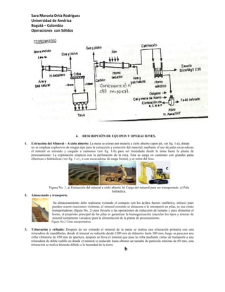 Sara Marcela Ortíz Rodríguez
     Universidad de América
     Bogotá – Colombia
     Operaciones con Sólidos




                                        4.   DESCRIPCIÓN DE EQUIPOS Y OPERACIONES.

1.   Extracción del Mineral – A cielo abierto: La mena se extrae por minería a cielo abierto (open pit, ver fig. 1-a), donde
     no se emplean explosivos de ningún tipo para la extracción y remoción del material; mediante el uso de palas excavadoras
     el mineral es extraído y cargado a camiones (ver fig. 1-b) para ser trasladado desde la mina hasta la planta de
     procesamiento. La explotación empieza con la perforación de la roca. Esta se carga en camiones con grandes palas
     eléctricas o hidráulicas (ver fig. 1-c) , o con excavadoras de carga frontal, y se retira del foso.

                                                        a                       b                         c


               Figura No. 1. a) Extracción del mineral a cielo abierto. b) Carga del mineral para ser transportado. c) Pala
                                                               hidráulica.
2.   Almacenado y transporte.

                     Su almacenamiento debe realizarse evitando el contacto con los ácidos fuertes (sulfúrico, nítrico) pues
                    pueden ocurrir reacciones violentas, el mineral extraído se almacena a la intemperie en pilas, se usa cintas
                    transportadoras (figura No. 2) para llevarlo a las operaciones de reducción de tamaño y para alimentar el
                    horno, el propósito principal de las pilas es garantizar la homogenización (mezclar los tipos y tenores de
                    mineral sumamente variados) para la alimentación de la planta de procesamiento.
                    Figura No.2 Cinta transportadora.

3.   Trituración y cribado: Después de ser extraído el mineral de la mena se realiza una trituración primaria con una
     trituradora de mandíbulas, donde el mineral es reducido desde 1200 mm de diámetro hasta 300 mm, luego se pasa por una
     criba vibratoria de 450 mm de apertura, después se lleva el mineral que pasa la criba mediante cintas de transporte a una
     trituradora de doble rodillo en donde el mineral es reducido hasta obtener un tamaño de partícula máximo de 60 mm, esta
     trituración se realiza húmeda debido a la humedad de la tierra
                                                                           b
 