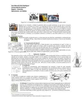 Sara Marcela Ortíz Rodríguez
      Universidad de América
      Bogotá – Colombia
      Operaciones con Sólidos

                                                                    a                                    c



                              Figura No.3. a) Trituradora de mandíbulas b) Criba vibratoria c) Trituradora de doble rodillo
 4.   Secado.
                     Después de ser triturado y cribado la garnierita sufre un secado preliminar, ya que este se encuentra
                     hidratado pues se encuentra en la tierra y en temporada de lluvia el mineral absorbe agua, lo que hace
                     necesaria esta operación, en hornos de tambor rotatorio(fig. No.4) de 10m a 27 m de longitud, 2,5 m de
                     anchura y aproximadamente 4 m de diámetro, en partidas de 600kg.; en las 24 horas se tratan en el horno
                     alrededor de 2400 kg del mineral. El material tostado contiene 1% de azufre aproximadamente debido a
      que se tosta con material que contiene azufre como sales calizas, piritas entre otras4. El material tostado excento de cobre
      es de color verde grisáceo y constituye ya un producto comercial, el mineral se seca hasta obtener un 15 a 18% de
      humedad.
 5.   Trituración Terciaria
                      Después de secado, se tritura de nuevo y se hace pasar por una criba fina, sometiéndolo a continuación por
                                 partidas de 500 kg., hasta obtener un tamaño de partícula de máximo 15 mm en una trituradora
                                 de rodillos.

                                6.
                                6. Concentración del mineral
                                Para poder obtener níquel puro, se debe proceder a una concentración en mata5, es decir, se
                                tiene que añadir, aunque no se desee, azufre no presente para volverlo a eliminar más tarde
                                completamente, siendo ésta una desventaja que sólo es compensada por el hecho de que se
                                puede eliminar la mayor parte de la ganga en forma de escoria vendible.
                                El mineral finamente molido se moldea en briquetas en una prensa de aglomerados con yeso,
Figura No. 4. Prensa de aglomeradosy algo de espato flúor, también con aglomerantes y polvo de carbón.
                                cal

                                          7.       Reducción - Fundición
      Esta operación se lleva a cabo en hornos de cuba, el yeso añadido se reduce produciendo CaS que se transforma con los
      silicatos de los metales pesados y sus óxidos, dando a su vez sulfuros y escorificándose la cal, la escoria funde con
      dificultado por su elevado contenido de MgO; es por esto que se añade CaF 2, para que se haga más líquida y más pobre en
      Níquel, para esto se emplean hornos de camisa de agua de sección 1,5 x 5 m, t, tienen para un mejor efecto reductor una
      altura considerable y pasan hasta 150 ton de material en 24 h, con una adición de coque de cerca del 40%. Luego de esta
      operación, la mata contiene cerca de 30 – 40% de Ni y 40 – 50% de Fe, el resto es azufre; y la escoria contiene un 0,4 %
      de Ni. El Ni se encuentra como óxido de Níquel.
                        8. 8. Insuflación.
                             El trabajo de concentración, usual antiguamente, por tostación y fusión ha sudo sustituido
                             paulatinamente por la insuflación en convertidores con revestimiento básico y adición ácida de
                             unas 2 ton de cabida. La mata fina obtenida por insuflación con 76 a 79% de Ni, contiene
                             aproximadamente 0,1 a 0,2%de Fe; el resto es azufre; la escoria, rica en Ni vuelve a fundición del
                             mineral.

 9.   9. Tostación
      La mata fina es tostada por completo para eliminar completamente el
      azufre (máximo 0,01% S), en hornos de reverbero a una Temperatura
      superior a la de disociación del NiSO4, es decir, superior a 885°C, en esta
      etapa se obtiene Níquel bruto y escoria.

                       10. 10. Refinado: El níquel bruto contiene todavía impurezas que lo hacen inapropiado para su elaboración
                           posterior. Por refundición con entrada de aire es oxidada ya, favoreciendo el NiO disuelto, una parte de
                           estas impurezas como S, As, C, Si, Pb, Zn y Fe y eliminada. Como desoxidante se añade Mg o Al. Para
                           efectuar el refinado se emplean hoy casi siempre hornos eléctricos con revestimiento básico del tipo de
                           Héroult o Helberger y en cubas de Hybinette se utilizan como cátodos, finas chapas de níquel
                           electrolítico depositadas en baños especiales sobre chapas de Al.. Al terminar la refinación electrolítica


      4
          Esto corresponde a las impurezas de la garnierita.
      5
          Formación de una fase de sulfuro líquido (eje o mata) conteniendo el compuesto de interés.
 