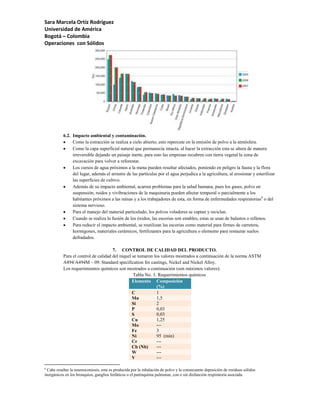 Sara Marcela Ortíz Rodríguez
Universidad de América
Bogotá – Colombia
Operaciones con Sólidos




           6.2. Impacto ambiental y contaminación.
                Como la extracción se realiza a cielo abierto, esto repercute en la emisión de polvo a la atmósfera.
                Como la capa superficial natural que permanecía intacta, al hacer la extracción esta se altera de manera
                irreversible dejando un paisaje inerte, para esto las empresas recubren con tierra vegetal la zona de
                excavación para volver a reforestar.
                Los cursos de agua próximos a la mena pueden resultar afectados, poniendo en peligro la fauna y la flora
                del lugar, además el arrastre de las partículas por el agua perjudica a la agricultura, al erosionar y esterilizar
                las superficies de cultivo.
                Además de su impacto ambiental, acarrea problemas para la salud humana, pues los gases, polvo en
                suspensión, ruidos y vivibraciones de la maquinaria pueden afectar temporal o parcialmente a los
                habitantes próximos a las minas y a los trabajadores de esta, en forma de enfermedades respiratorias6 o del
                sistema nervioso.
                Para el manejo del material particulado, los polvos voladores se captan y reciclan.
                Cuando se realiza la fusión de los óxidos, las escorias son estables, estas se usan de balastos o rellenos.
                Para reducir el impacto ambiental, se reutilizan las escorias como material para firmes de carretera,
                hormigones, materiales cerámicos, fertilizantes para la agricultura o elemento para restaurar suelos
                defradados.

                                      7. CONTROL DE CALIDAD DEL PRODUCTO.
           Para el control de calidad del níquel se tomaron los valores mostrados a continuación de la norma ASTM
           A494/A494M – 09. Standard specification for castings, Nickel and Nickel Alloy.
           Los requerimientos químicos son mostrados a continuación (son máximos valores):
                                                 Tabla No. 3. Requerimientos químicos
                                                 Elemento Composición
                                                             (%)
                                                 C           1
                                                 Mn          1,5
                                                 Si          2
                                                 P           0,03
                                                 S           0,03
                                                 Cu          1,25
                                                 Mo          ---
                                                 Fe          3
                                                 Ni          95 (min)
                                                 Cr          ---
                                                 Cb (Nb)     ---
                                                 W           ---
                                                 V           ---

6
  Cabe resaltar la neumoconiosis, esta es producida por la inhalación de polvo y la consecuente deposición de residuos sólidos
inorgánicos en los bronquios, ganglios linfáticos o el parénquima pulmonar, con o sin disfunción respiratoria asociada.
 