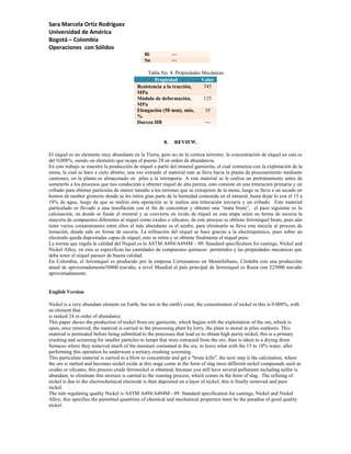 Sara Marcela Ortíz Rodríguez
Universidad de América
Bogotá – Colombia
Operaciones con Sólidos
                                               Bi             ---
                                               Sn             ---

                                                 Tabla No. 4. Propiedades Mecánicas
                                                    Propiedad             Valor
                                            Resistencia a la tracción,     345
                                            MPa
                                            Módulo de deformación,         125
                                            MPa
                                            Elongación (50 mm), min,        10
                                            %
                                            Dureza HB                       ---


                                                         8.    REVIEW.

El níquel es un elemento muy abundante en la Tierra, pero no en la corteza terrestre, la concentración de níquel en esta es
del 0,008%, siendo un elemento que ocupa el puesto 24 en orden de abundancia.
En este trabajo se muestra la producción de níquel a partir del mineral garnierita, el cual comienza con la explotación de la
mena, la cual se hace a cielo abierto, una vez extraído el material este se lleva hacia la planta de procesamiento mediante
camiones, en la planta es almacenado en pilas a la intemperie. A este material se le realiza un pretratamiento antes de
someterlo a los procesos que nos conducirán a obtener níquel de alta pureza, esto consiste en una trituración primaria y un
cribado para obtener partículas de menor tamaño a los terrones que se extrajeron de la mena, luego se lleva a un secado en
hornos de tambor giratorio donde se les retira gran parte de la humedad contenida en el mineral, hasta dejar lo con el 15 a
18% de agua, luego de que se realiza esta operación se le realiza una trituración terciaria y un cribado. Este material
particulado es llevado a una insuflación con el fin de concentrar y obtener una “mata bruta”, el paso siguiente es la
calcinación, en donde se funde el mineral y se convierte en óxido de níquel en esta etapa salen en forma de escoria la
mayoría de compuestos diferentes al níquel como óxidos o silicatos, de este proceso se obtiene ferroníquel bruto, pues aún
tiene varios contaminantes entre ellos el más abundante es el azufre, para eliminarlo se lleva esta mezcla al proceso de
tostación, donde sale en forma de escoria. La refinación del níquel se hace gracias a la electroquímica, pues sobre un
electrodo queda depositadas capas de níquel, esto se retira y se obtiene finalmente el níquel puro.
La norma que regula la calidad del Níquel es la ASTM A494/A494M – 09. Standard specification for castings, Nickel and
Nickel Alloy, en esta se especifican las cantidades de compuestos químicos permitidos y las propiedades mecánicas que
debe tener el níquel paraser de buena calidad.
En Colombia, el ferroníquel es producido por la empresa Cerromatoso en Monteliébano, Córdoba con una producción
anual de aproximadamente50000 ton/año, a nivel Mundial el país principal de ferroníquel es Rusia con 225000 ton/año
aproximadamente.


English Version

Nickel is a very abundant element on Earth, but not in the earth's crust, the concentration of nickel in this is 0.008%, with
an element that
is ranked 24 in order of abundance.
This paper shows the production of nickel from ore garnierite, which begins with the exploitation of the ore, which is
open, once removed, the material is carried to the processing plant by lorry, the plant is stored in piles outdoors. This
material is pretreated before being submitted to the processes that lead us to obtain high purity nickel, this is a primary
crushing and screening for smaller particles to lumps that were extracted from the ore, then is taken to a drying drum
furnaces where they removed much of the moisture contained in the ore, to leave what with the 15 to 18% water, after
performing this operation he underwent a tertiary crushing screening.
This particulate material is carried to a blow to concentrate and get a "brute kills", the next step is the calcination, where
the ore is melted and becomes nickel oxide at this stage come in the form of slag most different nickel compounds such as
oxides or silicates, this process crude ferronickel is obtained, because you still have several pollutants including sulfur is
abundant, to eliminate this mixture is carried to the roasting process, which comes in the form of slag . The refining of
nickel is due to the electrochemical electrode is then deposited on a layer of nickel, this is finally removed and pure
nickel.
The rule regulating quality Nickel is ASTM A494/A494M - 09. Standard specification for castings, Nickel and Nickel
Alloy, this specifies the permitted quantities of chemical and mechanical properties must be the paradise of good quality
nickel.
 