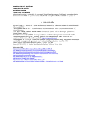 Sara Marcela Ortíz Rodríguez
Universidad de América
Bogotá – Colombia
Operaciones con Sólidos
In Colombia, ferronickel is produced by the company in Monteliébano Cerromatoso, Cordoba with an annual production
of aproximadamente50000 ton / year, the country at the World's leading ferronickel Russia 225000 ton / year or so.



                                                9.   BIBLIOGRAFÍA.

A. BALLESTER – L.F. VERDEJA, J, SANCHO, Metalurgia Extractiva Nol II: Procesos de obtención, Editorial Síntesis,
S.A., Madrid (2000)
F. STOHMANN – BRUNOKECL, Gran enciclopedoa de química industrial, teórica , práctica y analítica, tomo XI.
Editorial Barcelona.
KARL WINNACKER – ERNEST WEINGAERTNER, Tecnología química, tomo VI: Metalurgia . generalidades,
Editorial Gustavo Gill S.A.
Patente Estadounidense No. 2778729, Recovery of nickel and cobalt values from garnierite ores. Enero 22 de 1957,
Patente Estadounidense No. 3933477. Method of producing ferro-nickel eor metalic nickel. Enero 20 de 1976.
Las patentes Estadounidenses fueron descargadas de: http://www.patentstorm.us/
Patente Española No. ES 2051 817 (Traducción de patente Europea). Procedimiento para la fabricación de briquetas con
estabilidad de forma y prensa de aglomerados para la realización del procedimiento. Enero 7 de 1994.
 UPME, El níquel en Colombia, Ministerio de Minas y Energía, Año 2009.
Norma ASTM /A494M – 09 Standard Specification for Castings, Nickel and Nickel Alloy.

Referencias WEB
http://www.eramet.fr/us/Site/Template/ACCUEIL.aspx?SELECTID=1&
http://www.raulybarra.com/notijoya/archivosnotijoya6/6mineria_metodos.htm
http://www.mineralomadeniquel.com.ve/mineria-niquel/ventana_procesos.html
http://www.mineralomadeniquel.com.ve/mineria-niquel/procesos-ferro-niquel.html
http://www.cathodex.com/market_es.php
http://www.scribd.com/doc/3928814/Pirometalurgia-I-
http://atc.ugr.es/~ignacio/tesis_final.pdf
http://onsager.unex.es/Apuntes/Termo/Tablas-Tema-3.pdf
http://www.consumer.es/web/es/medio_ambiente/energia_y_ciencia/2006/10/09/156236.php
 