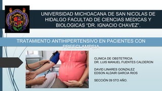 UNIVERSIDAD MICHOACANA DE SAN NICOLAS DE
HIDALGO FACULTAD DE CIENCIAS MEDICAS Y
BIOLOGICAS “DR. IGNACIO CHAVEZ”.
TRATAMIENTO ANTIHIPERTENSIVO EN PACIENTES CON
PREECLAMPSIA
CLINICA DE OBSTETRICIA
DR. LUIS MANUEL FUENTES CALDERON
DAVID LINARES GONZALEZ
EDSON ALDAIR GARCIA RIOS
SECCIÓN 09 5TO AÑO.
 