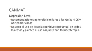 CANMAT
Depresión Leve:
◦Recomendaciones generales similares a las Guías NICE y
norteamericanas
◦Destaca el uso de Terapia cognitivo conductual en todos
los casos y plantea el uso conjunto con farmacoterapia
 