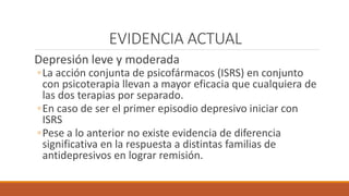 EVIDENCIA ACTUAL
Depresión leve y moderada
◦La acción conjunta de psicofármacos (ISRS) en conjunto
con psicoterapia llevan a mayor eficacia que cualquiera de
las dos terapias por separado.
◦En caso de ser el primer episodio depresivo iniciar con
ISRS
◦Pese a lo anterior no existe evidencia de diferencia
significativa en la respuesta a distintas familias de
antidepresivos en lograr remisión.
 