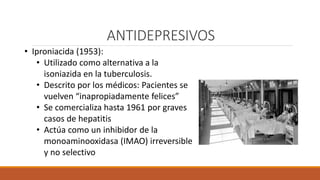 ANTIDEPRESIVOS
• Iproniacida (1953):
• Utilizado como alternativa a la
isoniazida en la tuberculosis.
• Descrito por los médicos: Pacientes se
vuelven “inapropiadamente felices”
• Se comercializa hasta 1961 por graves
casos de hepatitis
• Actúa como un inhibidor de la
monoaminooxidasa (IMAO) irreversible
y no selectivo
 