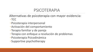 PSICOTERAPIA
Alternativas de psicoterapia con mayor evidencia:
◦TCC
◦Psicoterapia interpersonal
◦Activación del comportamiento
◦Terapia familiar y de pareja
◦Terapia con enfoque a resolución de problemas
◦Psicoterapia Psicodinámica
◦Supportive psychotherapy
 