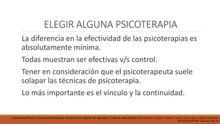 ELEGIR ALGUNA PSICOTERAPIA
La diferencia en la efectividad de las psicoterapias es
absolutamente mínima.
Todas muestran ser efectivas v/s control.
Tener en consideración que el psicoterapeuta suele
solapar las técnicas de psicoterapia.
Lo más importante es el vínculo y la continuidad.
Comparative efficacy of seven psychotherapeutic interventions for patients with depression: a network meta-analysis Barth J, Munder T, Gerger H, Nüesch E, Trelle S, Znoj H, Jüni P, Cuijpers P PLoS Med.
2013;10(5):e1001454. Epub 2013 May 28
 