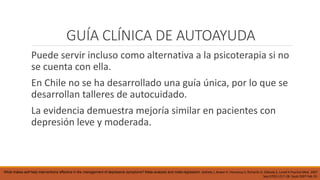 GUÍA CLÍNICA DE AUTOAYUDA
Puede servir incluso como alternativa a la psicoterapia si no
se cuenta con ella.
En Chile no se ha desarrollado una guía única, por lo que se
desarrollan talleres de autocuidado.
La evidencia demuestra mejoría similar en pacientes con
depresión leve y moderada.
What makes self-help interventions effective in the management of depressive symptoms? Meta-analysis and meta-regression. Gellatly J, Bower P, Hennessy S, Richards D, Gilbody S, Lovell K Psychol Med. 2007
Sep;37(9):1217-28. Epub 2007 Feb 19.
 