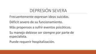 DEPRESIÓN SEVERA
Frecuentemente expresan ideas suicidas.
Déficit severo de su funcionamiento.
Más propensos a sufrir eventos psicóticos.
Su manejo debiese ser siempre por parte de
especialista.
Puede requerir hospitalización.
 