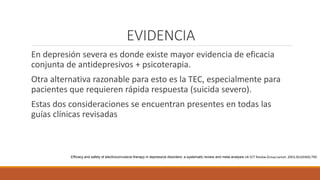 EVIDENCIA
En depresión severa es donde existe mayor evidencia de eficacia
conjunta de antidepresivos + psicoterapia.
Otra alternativa razonable para esto es la TEC, especialmente para
pacientes que requieren rápida respuesta (suicida severo).
Estas dos consideraciones se encuentran presentes en todas las
guías clínicas revisadas
Efficacy and safety of electroconvulsive therapy in depressive disorders: a systematic review and meta-analysis UK ECT Review Group Lancet. 2003;361(9360):799.
 