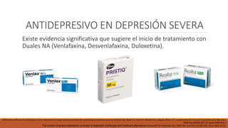 ANTIDEPRESIVO EN DEPRESIÓN SEVERA
Existe evidencia significativa que sugiere el inicio de tratamiento con
Duales NA (Venlafaxina, Desvenlafaxina, Duloxetina).
Differential effects of venlafaxine in the treatment of major depressive disorder according to baseline severity Schmitt AB, Bauer M, Volz HP, Moeller HJ, Jiang Q, Ninan PT, Loeschmann PA Eur Arch Psychiatry Clin Neurosci.
2009 Sep;259(6):329-39. Epub 2009 Mar 3
The burden of severe depression: a review of diagnostic challenges and treatment alternatives Nemeroff CB J Psychiatr Res. 2007 Apr-Jun;41(3-4):189-206. Epub 2006 Jul 25.
 
