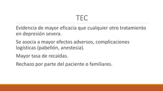 TEC
Evidencia de mayor eficacia que cualquier otro tratamiento
en depresión severa.
Se asocia a mayor efectos adversos, complicaciones
logísticas (pabellón, anestesia).
Mayor tasa de recaídas.
Rechazo por parte del paciente o familiares.
 