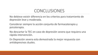 CONCLUSIONES
No debiese existir diferencia en los criterios para tratamiento de
depresión leve y moderada.
Considerar siempre la acción conjunta de farmacoterapia y
psicoterapia.
No descartar la TEC en caso de depresión severa que requiera una
rápida intervención.
En Depresión severa esta demostrada la mejor respuesta con
antidepresivos duales.
 