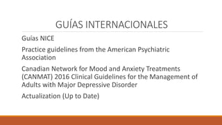 GUÍAS INTERNACIONALES
Guías NICE
Practice guidelines from the American Psychiatric
Association
Canadian Network for Mood and Anxiety Treatments
(CANMAT) 2016 Clinical Guidelines for the Management of
Adults with Major Depressive Disorder
Actualization (Up to Date)
 