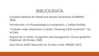 BIBLIOGRAFÍA
Canadian Network for Mood and Anxiety Treatments (CANMAT)
2016
Introducción a la Psicopatología y la psiquiatría. J. Vallejo Ruiloba
“Unipolar major depression in adults: Choosing initial treatment”. Up
to Date
Depression in adults: recognition and management. Clinical guideline
Published: 28 October 2009
Guía Clínica AUGE Depresión en 15 años y más. MINSAL 2013.
 