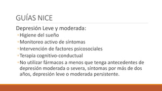 GUÍAS NICE
Depresión Leve y moderada:
◦Higiene del sueño
◦Monitoreo activo de síntomas
◦Intervención de factores psicosociales
◦Terapia cognitivo-conductual
◦No utilizar fármacos a menos que tenga antecedentes de
depresión moderada o severa, síntomas por más de dos
años, depresión leve o moderada persistente.
 