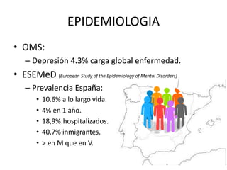 EPIDEMIOLOGIA
• OMS:
– Depresión 4.3% carga global enfermedad.
• ESEMeD (European Study of the Epidemiology of Mental Diso...