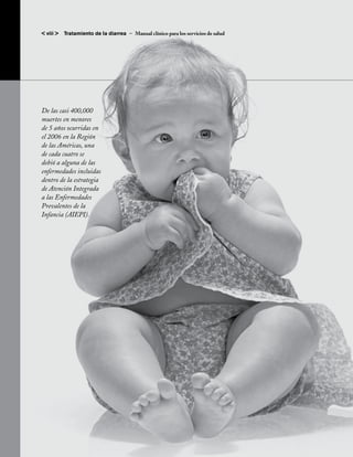 < viii >   Tratamiento de la diarrea – Manual clínico para los servicios de salud




De las casi 400,000
muertes en menores
de 5 años ocurridas en
el 2006 en la Región
de las Américas, una
de cada cuatro se
debió a alguna de las
enfermedades incluidas
dentro de la estrategia
de Atención Integrada
a las Enfermedades
Prevalentes de la
Infancia (AIEPI).
 