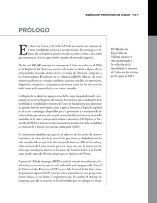 Organización Panamericana de la Salud   < ix >




PRÓLOGO


E
       n América Latina y el Caribe 5,1% de las muertes en menores de
       5 años son debidas a diarrea y deshidratación. Sin embargo, en 11           El Objetivo de
       países de la Región la proporción de los niños y niñas a esta edad          Desarrollo del
que mueren por diarrea sigue siendo superior al promedio regional.                 Milenio número 4
                                                                                   está encaminado a
De las casi 400,000 muertes en menores de 5 años ocurridas en el 2006              la reducción de la
en la Región de las Américas, una de cada cuatro se debió a alguna de las          mortalidad en menores
enfermedades incluidas dentro de la estrategia de Atención Integrada a             de 5 años en dos terceras
las Enfermedades Prevalentes de la Infancia (AIEPI). Muchas de estas               partes, para el 2015.
muertes pudieron ser evitadas mediante acciones sencillas de prevención,
diagnóstico temprano y tratamiento oportuno, tanto en los servicios de
salud como en la comunidad y a un costo razonable.

La Región de las Américas aparece como la de mayor inequidad cuando com-
parada con las otras Regiones del mundo. Se considera que la reducción de la
morbilidad y mortalidad en menores de 5 años es fundamental para disminuir
las grandes brechas entre países, áreas y grupos humanos, y lograr la equidad
en el acceso a estrategias disponibles para la prevención y tratamiento de las
enfermedades prevalentes, así como la promoción del crecimiento y desarrollo
saludables de la niñez, incluyendo la violencia doméstica. El Objetivo de De-
sarrollo del Milenio número 4 está encaminado a la reducción de la mortalidad
en menores de 5 años en dos terceras partes, para el 2015.

Es importante señalarse que gracias al esfuerzo de los países de nuestro
hemisferio, la reducción de la mortalidad por diarrea y deshidratación ha
sido considerable ya que en la década pasada hasta un 30% de los niños y
niñas menores de 5 años morían por esta causa; aún así,  la proporción de
niños que mueren por diarrea en los países de América Latina y el Caribe
sigue siendo cerca de 50 veces mayor que en América del Norte.

A partir de 1996, la estrategia AIEPI asimiló el método de evaluación, cla-
sificación y tratamiento, que se venía utilizando en el programa de Control
de Enfermedades Diarreicas (CED) y en el de Control de las Infecciones
Respiratorias Agudas (IRA) y las lecciones aprendidas en esos programas,
fueron básicas en su diseño e implementación. Se cambió el enfoque de
programa, que fija la atención en la enfermedad por un enfoque en el que
 