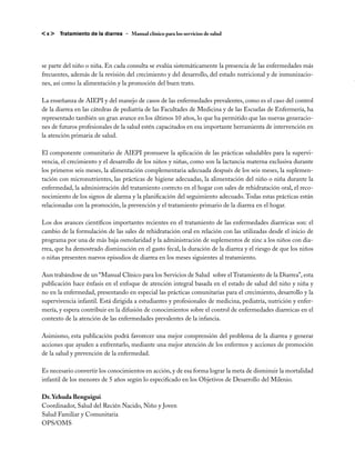 <x>    Tratamiento de la diarrea – Manual clínico para los servicios de salud




se parte del niño o niña. En cada consulta se evalúa sistemáticamente la presencia de las enfermedades más
frecuentes, además de la revisión del crecimiento y del desarrollo, del estado nutricional y de inmunizacio-
nes, así como la alimentación y la promoción del buen trato.

La enseñanza de AIEPI y del manejo de casos de las enfermedades prevalentes, como es el caso del control
de la diarrea en las cátedras de pediatría de las Facultades de Medicina y de las Escuelas de Enfermería, ha
representado también un gran avance en los últimos 10 años, lo que ha permitido que las nuevas generacio-
nes de futuros profesionales de la salud estén capacitados en esa importante herramienta de intervención en
la atención primaria de salud.

El componente comunitario de AIEPI promueve la aplicación de las prácticas saludables para la supervi-
vencia, el crecimiento y el desarrollo de los niños y niñas, como son la lactancia materna exclusiva durante
los primeros seis meses, la alimentación complementaria adecuada después de los seis meses, la suplemen-
tación con micronutrientes, las prácticas de higiene adecuadas, la alimentación del niño o niña durante la
enfermedad, la administración del tratamiento correcto en el hogar con sales de rehidratación oral, el reco-
nocimiento de los signos de alarma y la planificación del seguimiento adecuado. Todas estas prácticas están
relacionadas con la promoción, la prevención y el tratamiento primario de la diarrea en el hogar.

Los dos avances científicos importantes recientes en el tratamiento de las enfermedades diarreicas son: el
cambio de la formulación de las sales de rehidratación oral en relación con las utilizadas desde el inicio de
programa por una de más baja osmolaridad y la administración de suplementos de zinc a los niños con dia-
rrea, que ha demostrado disminución en el gasto fecal, la duración de la diarrea y el riesgo de que los niños
o niñas presenten nuevos episodios de diarrea en los meses siguientes al tratamiento. 

Aun trabándose de un “Manual Clínico para los Servicios de Salud  sobre el Tratamiento de la Diarrea”, esta
publicación hace énfasis en el enfoque de atención integral basada en el estado de salud del niño y niña y
no en la enfermedad, presentando en especial las prácticas comunitarias para el crecimiento, desarrollo y la
supervivencia infantil. Está dirigida a estudiantes y profesionales de medicina, pediatría, nutrición y enfer-
mería, y espera contribuir en la difusión de conocimientos sobre el control de enfermedades diarreicas en el
contexto de la atención de las enfermedades prevalentes de la infancia.

Asimismo, esta publicación podrá favorecer una mejor comprensión del problema de la diarrea y generar
acciones que ayuden a enfrentarlo, mediante una mejor atención de los enfermos y acciones de promoción
de la salud y prevención de la enfermedad.

Es necesario convertir los conocimientos en acción, y de esa forma lograr la meta de disminuir la mortalidad
infantil de los menores de 5 años según lo especificado en los Objetivos de Desarrollo del Milenio.

Dr. Yehuda Benguigui
Coordinador, Salud del Recién Nacido, Niño y Joven
Salud Familiar y Comunitaria
OPS/OMS
 